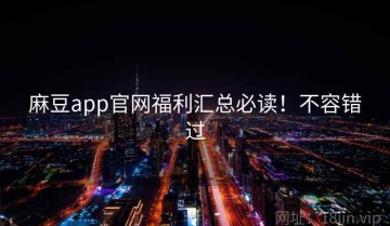 麻豆app官网福利汇总必读！不容错过