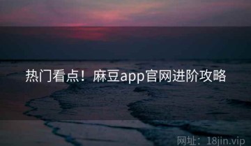 热门看点！麻豆app官网进阶攻略