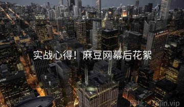 实战心得！麻豆网幕后花絮