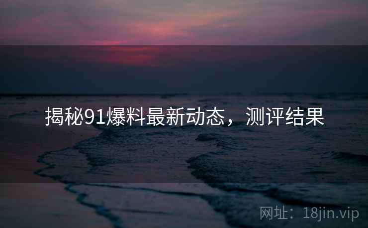 揭秘91爆料最新动态，测评结果