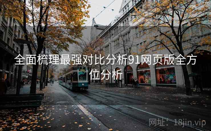 全面梳理最强对比分析91网页版全方位分析 全面梳理最强对比分析91网页版全方位分析