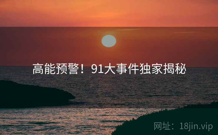 高能预警！91大事件独家揭秘